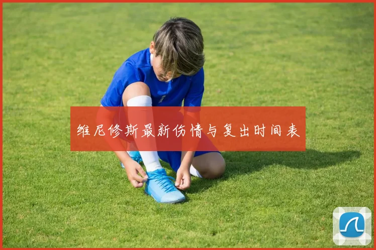 维尼修斯最新伤情与复出时间表