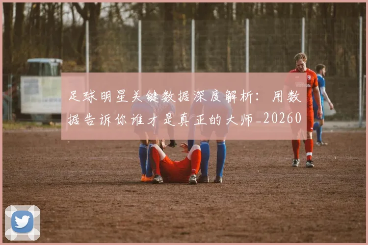 足球明星关键数据深度解析:用数据告诉你谁才是真正的大师_20260529200812_20260610170319