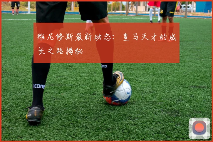 维尼修斯最新动态:皇马天才的成长之路揭秘